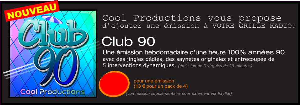 Club 90  Une émission hebdomadaire d’une heure 100% années 90  avec des jingles dédiés, des saynètes originales et entrecoupée de  5 interventions dynamiques. (émission de 3 virgules de 20 minutes)  pour une émission  (13 € pour un pack de 4) Cool Productions vous propose d’ajouter une émission à VOTRE GRILLE RADIO! (commission supplémentaire pour paiement via PayPal) 90 Club Cool Productions 90 Club NOUVEAU