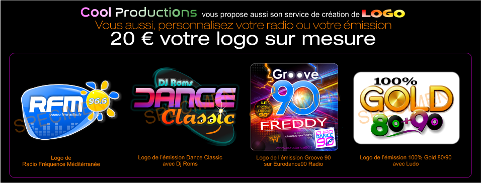 DJ Roms Classic DJ Roms Classic Classic Logo de l’émission Dance Classic avec Dj Roms SPECIMEN DANCE Dance DANCE DANCE DANCE DANCE DANCE DANCE DANCE DANCE dance DANCE DANCE 90s 90s 90 90 O www.eurodance90.fr  avec  FREDDY EURO  90  DANCE DANCE RADIO  RADIO  à retrouver  chaque semaine  sur LE meilleur de la  Dance 90’ O O O O Logo de l’émission Groove 90 sur Eurodance90 Radio SPECIMEN 100% GOLD GOLD GOLD GOLD GOLD 8 8 9 + 8 Logo de l’émission 100% Gold 80/90 avec Ludo SPECIMEN www.fmradio.fr 96.6 96.6 RFM www.fmradio.fr 96.6 96.6 RFM Logo de  Radio Fréquence Méditérranée  SPECIMEN Cool Productions vous propose aussi son service de création de LOGO Vous aussi, personnalisez votre radio ou votre émission 20 € votre logo sur mesure
