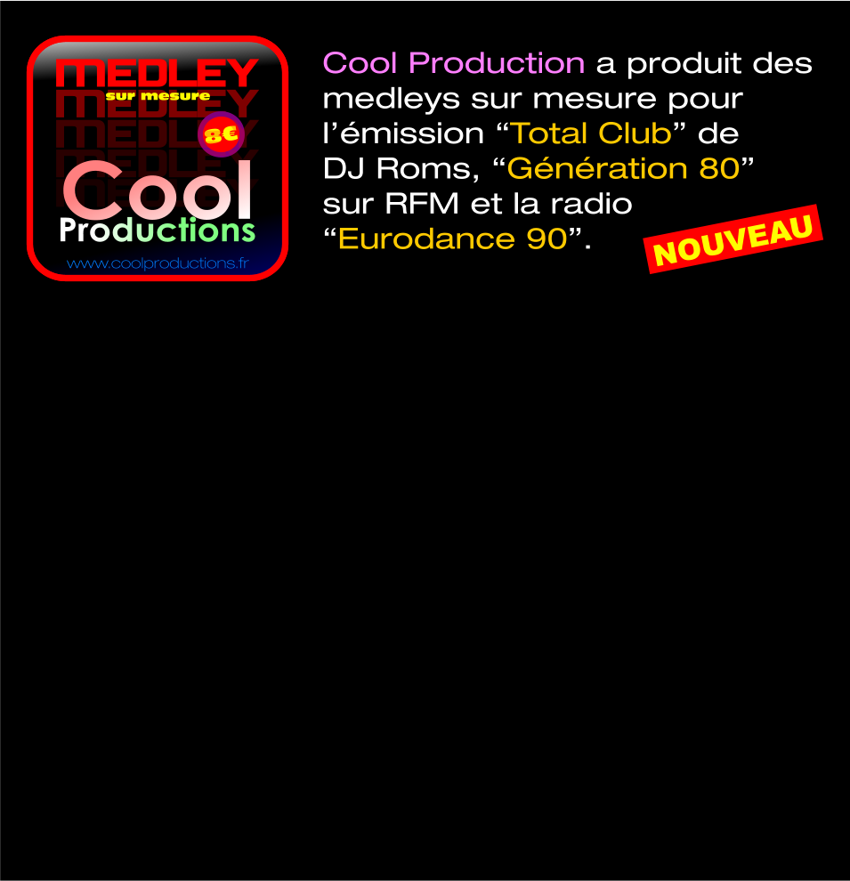 MEDLEY MEDLEY 8€ sur mesure www.coolproductions.fr MEDLEY MEDLEY MEDLEY Cool Productions Cool Production a produit des  medleys sur mesure pour  l’émission “Total Club” de  DJ Roms, “Génération 80”  sur RFM et la radio  “Eurodance 90”.  NOUVEAU