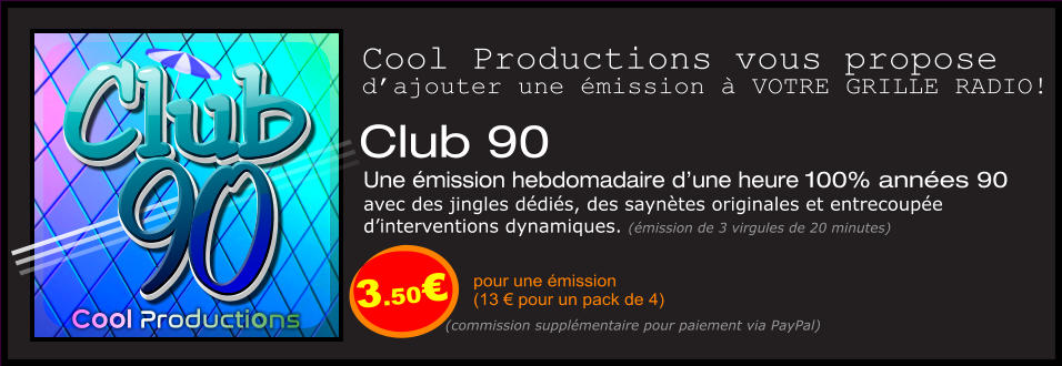 Club 90  Une émission hebdomadaire d’une heure 100% années 90  avec des jingles dédiés, des saynètes originales et entrecoupée  d’interventions dynamiques. (émission de 3 virgules de 20 minutes)  pour une émission  (13 € pour un pack de 4) Cool Productions vous propose d’ajouter une émission à VOTRE GRILLE RADIO! (commission supplémentaire pour paiement via PayPal) 90 Club Cool Productions 90 Club 3.50€