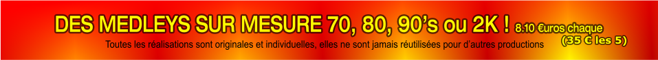 DES MEDLEYS SUR MESURE 70, 80, 90’s ou 2K ! 8.10 €uros chaque  Toutes les réalisations sont originales et individuelles, elles ne sont jamais réutilisées pour d’autres productions (35 € les 5)