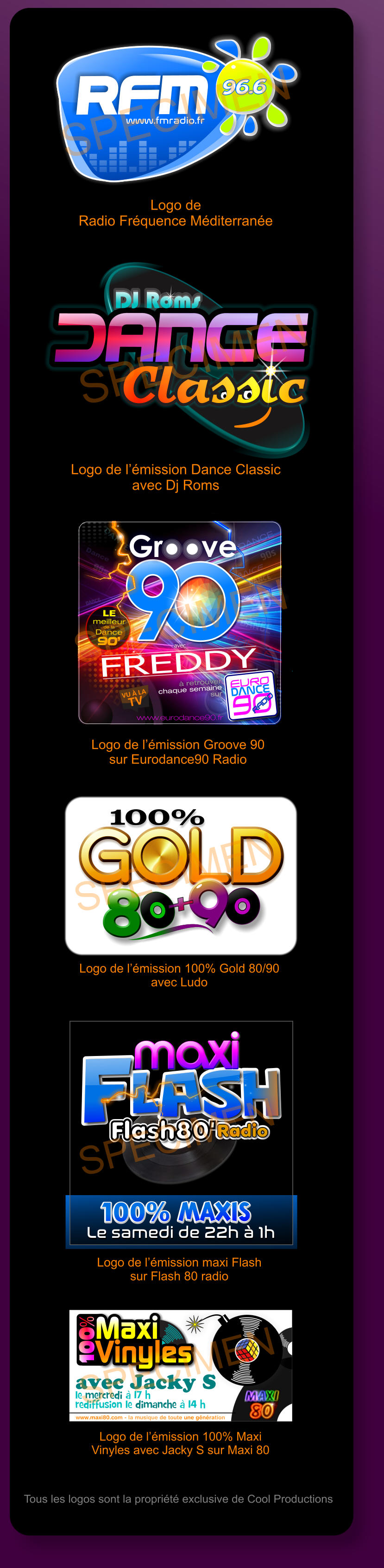 DJ Roms Classic DJ Roms Classic Classic Logo de l’émission Dance Classic avec Dj Roms SPECIMEN DANCE Dance DANCE DANCE DANCE DANCE DANCE DANCE DANCE DANCE dance DANCE DANCE 90s 90s 90 90 O www.eurodance90.fr  avec  FREDDY EURO  90  DANCE DANCE RADIO  RADIO  à retrouver  chaque semaine  sur LE meilleur de la  Dance 90’ O O O O Logo de l’émission Groove 90 sur Eurodance90 Radio SPECIMEN 100% GOLD GOLD GOLD GOLD GOLD 8 8 9 + 8 Logo de l’émission 100% Gold 80/90 avec Ludo SPECIMEN le mercredi à 17 h  rediffusion le dimanche à 14 h www.maxi80.com - la musique de toute une génération Maxi  Vinyles Maxi  Vinyles 100% avec Jacky S  Logo de l’émission 100% Maxi Vinyles avec Jacky S sur Maxi 80 SPECIMEN Tous les logos sont la propriété exclusive de Cool Productions Radio Flash80  lash F maxi lash F maxi Radio Flash80  lash F Le samedi de 22h à 1h Le samedi de 22h à 1h 100% maxis  100% maxis  Logo de l’émission maxi Flash sur Flash 80 radio SPECIMEN www.fmradio.fr 96.6 96.6 RFM www.fmradio.fr 96.6 96.6 RFM Logo de  Radio Fréquence Méditerranée SPECIMEN