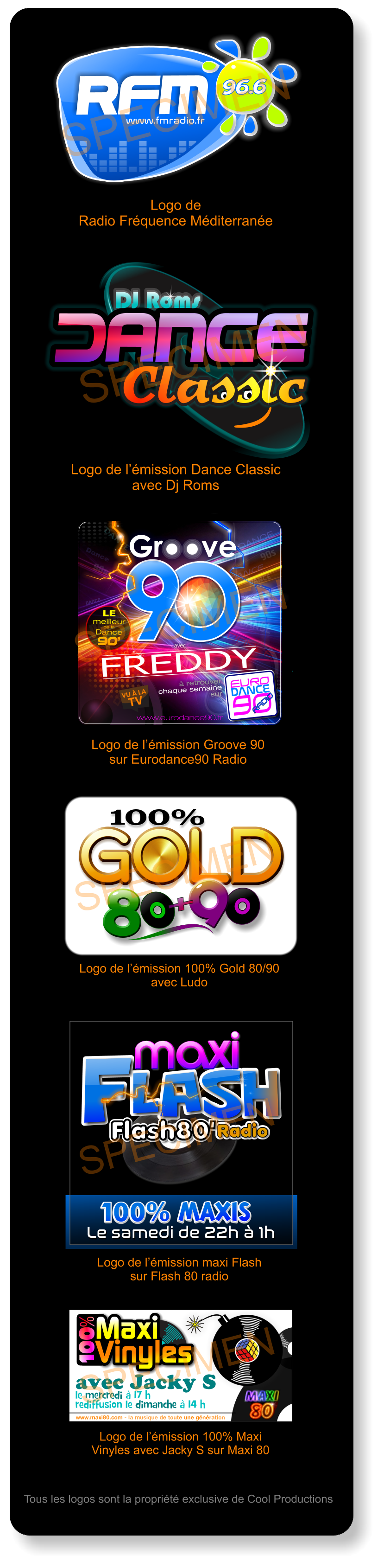 DJ Roms Classic DJ Roms Classic Classic Logo de l’émission Dance Classic avec Dj Roms SPECIMEN DANCE Dance DANCE DANCE DANCE DANCE DANCE DANCE DANCE DANCE dance DANCE DANCE 90s 90s 90 90 O www.eurodance90.fr  avec  FREDDY EURO  90  DANCE DANCE RADIO  RADIO  à retrouver  chaque semaine  sur LE meilleur de la  Dance 90’ O O O O Logo de l’émission Groove 90 sur Eurodance90 Radio SPECIMEN 100% GOLD GOLD GOLD GOLD GOLD 8 8 9 + 8 Logo de l’émission 100% Gold 80/90 avec Ludo SPECIMEN le mercredi à 17 h  rediffusion le dimanche à 14 h www.maxi80.com - la musique de toute une génération Maxi  Vinyles Maxi  Vinyles 100% avec Jacky S  Logo de l’émission 100% Maxi Vinyles avec Jacky S sur Maxi 80 SPECIMEN Tous les logos sont la propriété exclusive de Cool Productions Radio Flash80  lash F maxi lash F maxi Radio Flash80  lash F Le samedi de 22h à 1h Le samedi de 22h à 1h 100% maxis  100% maxis  Logo de l’émission maxi Flash sur Flash 80 radio SPECIMEN www.fmradio.fr 96.6 96.6 RFM www.fmradio.fr 96.6 96.6 RFM Logo de  Radio Fréquence Méditerranée SPECIMEN